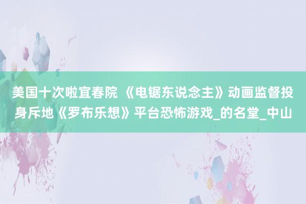 美国十次啦宜春院 《电锯东说念主》动画监督投身斥地《罗布乐想》平台恐怖游戏_的名堂_中山