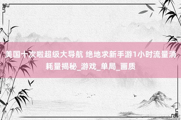 美国十次啦超级大导航 绝地求新手游1小时流量消耗量揭秘_游戏_单局_画质