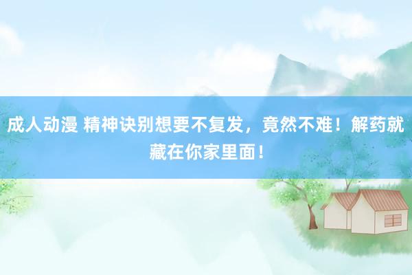 成人动漫 精神诀别想要不复发，竟然不难！解药就藏在你家里面！