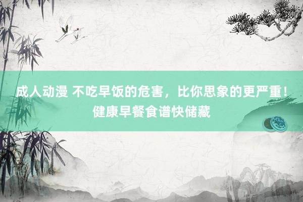成人动漫 不吃早饭的危害，比你思象的更严重！健康早餐食谱快储藏