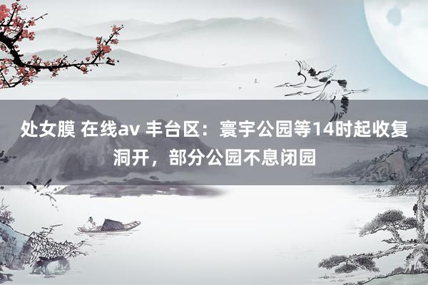 处女膜 在线av 丰台区：寰宇公园等14时起收复洞开，部分公园不息闭园