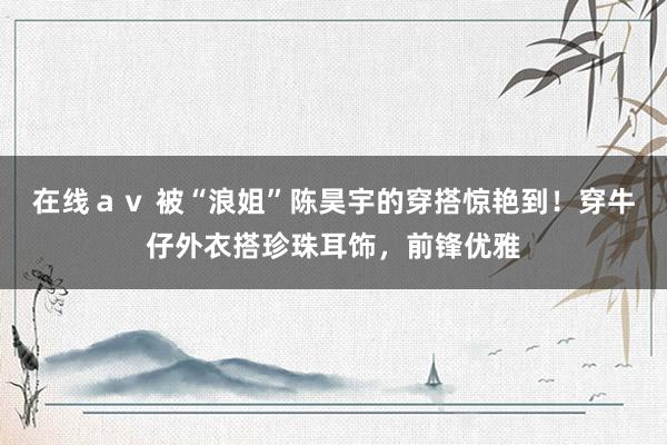 在线ａｖ 被“浪姐”陈昊宇的穿搭惊艳到！穿牛仔外衣搭珍珠耳饰，前锋优雅