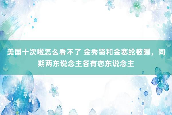 美国十次啦怎么看不了 金秀贤和金赛纶被曝，同期两东说念主各有恋东说念主