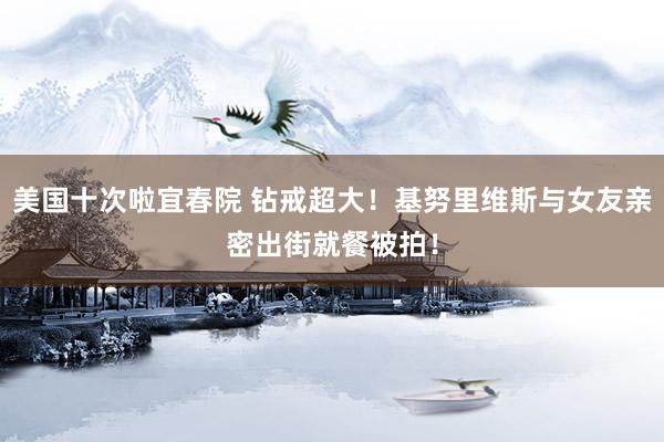 美国十次啦宜春院 钻戒超大！基努里维斯与女友亲密出街就餐被拍！