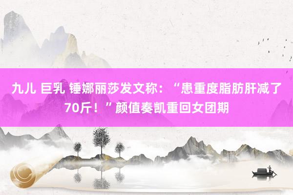 九儿 巨乳 锤娜丽莎发文称：“患重度脂肪肝减了70斤！”颜值奏凯重回女团期