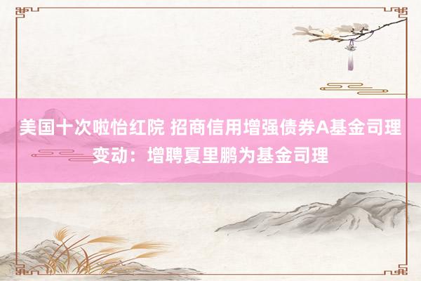 美国十次啦怡红院 招商信用增强债券A基金司理变动：增聘夏里鹏为基金司理