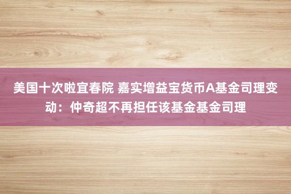 美国十次啦宜春院 嘉实增益宝货币A基金司理变动：仲奇超不再担任该基金基金司理