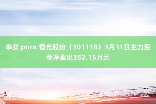 拳交 porn 恒光股份（301118）3月31日主力资金净卖出352.15万元