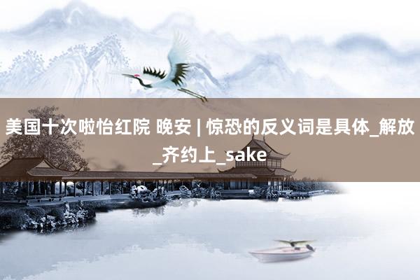 美国十次啦怡红院 晚安 | 惊恐的反义词是具体_解放_齐约上_sake