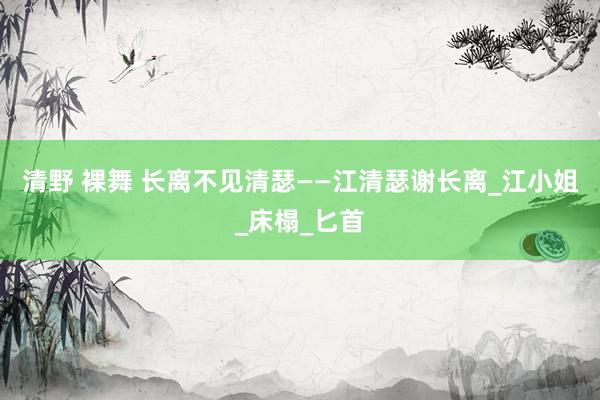 清野 裸舞 长离不见清瑟——江清瑟谢长离_江小姐_床榻_匕首