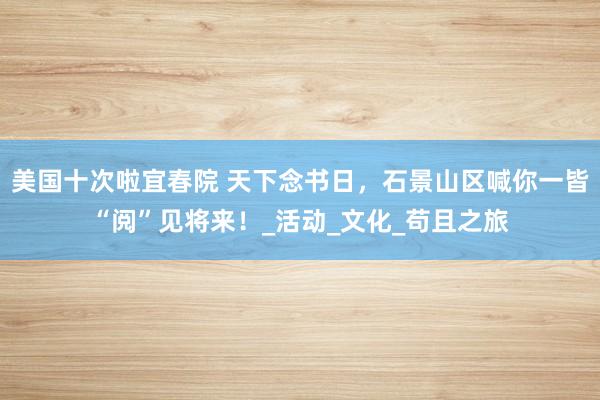 美国十次啦宜春院 天下念书日，石景山区喊你一皆“阅”见将来！_活动_文化_苟且之旅