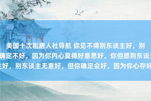美国十次啦唐人社导航 你见不得别东谈主好，别东谈主无意不好，但你确定不好，因为你内心莫得好意思好。你但愿别东谈主好，别东谈主无意好，但你确定会好，因为你心存好意思好。_生计_得胜_敌意