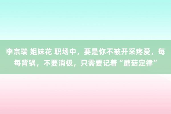 李宗瑞 姐妹花 职场中，要是你不被开采疼爱，每每背锅，不要消极，只需要记着“蘑菇定律”