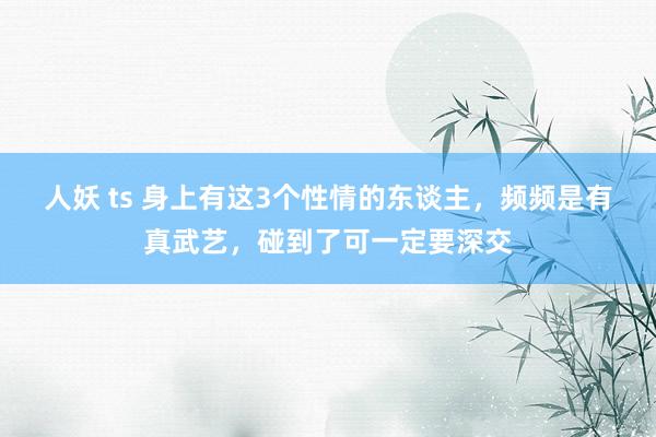 人妖 ts 身上有这3个性情的东谈主，频频是有真武艺，碰到了可一定要深交