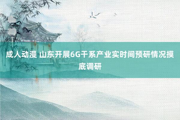 成人动漫 山东开展6G干系产业实时间预研情况摸底调研