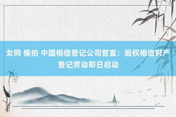 女同 偷拍 中国相信登记公司官宣：股权相信财产登记劳动即日启动