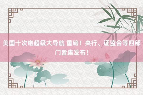 美国十次啦超级大导航 重磅！央行、证监会等四部门皆集发布！