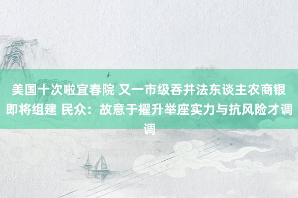 美国十次啦宜春院 又一市级吞并法东谈主农商银即将组建 民众：故意于擢升举座实力与抗风险才调