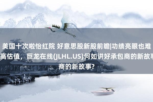 美国十次啦怡红院 好意思股新股前瞻|功绩亮眼也难获高估值，巨龙在线(JLHL.US)何如讲好承包商的新故事?