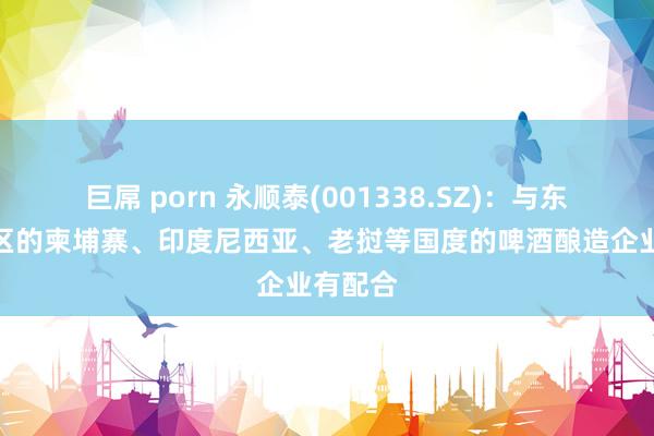 巨屌 porn 永顺泰(001338.SZ)：与东南亚地区的柬埔寨、印度尼西亚、老挝等国度的啤酒酿造企业有配合