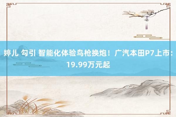 婷儿 勾引 智能化体验鸟枪换炮！广汽本田P7上市：19.99万元起
