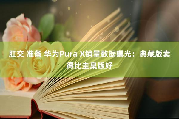 肛交 准备 华为Pura X销量数据曝光：典藏版卖得比圭臬版好
