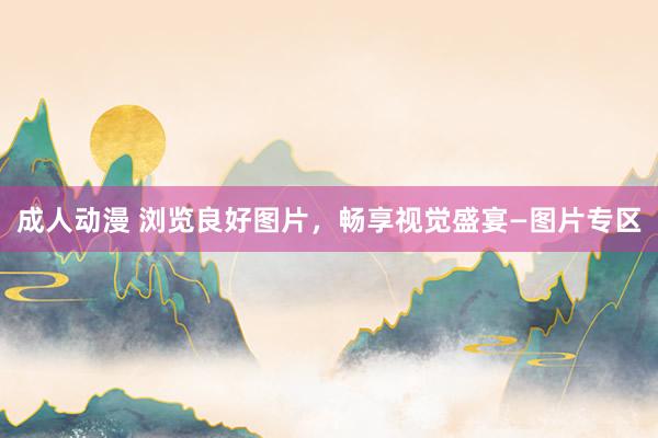 成人动漫 浏览良好图片，畅享视觉盛宴—图片专区