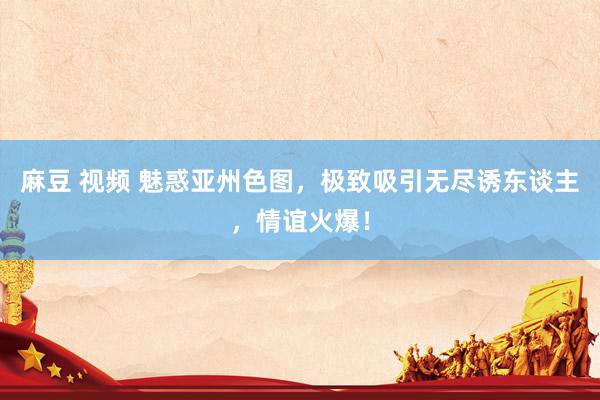 麻豆 视频 魅惑亚州色图，极致吸引无尽诱东谈主，情谊火爆！