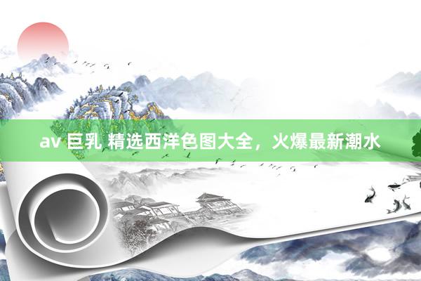 av 巨乳 精选西洋色图大全，火爆最新潮水