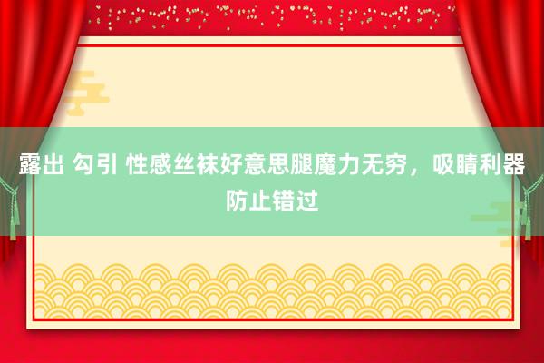 露出 勾引 性感丝袜好意思腿魔力无穷，吸睛利器防止错过