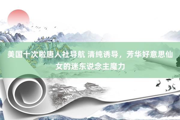 美国十次啦唐人社导航 清纯诱导，芳华好意思仙女的迷东说念主魔力