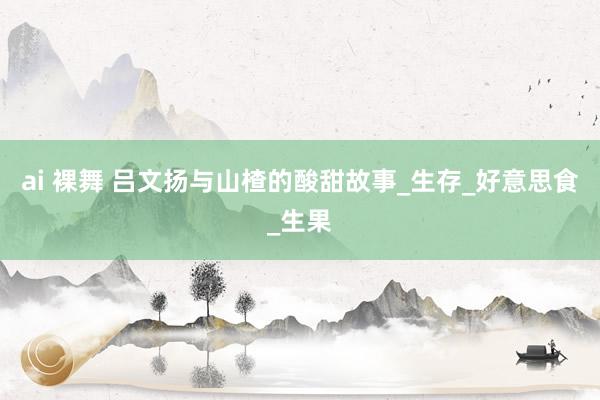 ai 裸舞 吕文扬与山楂的酸甜故事_生存_好意思食_生果