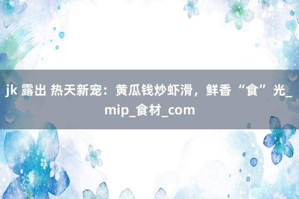 jk 露出 热天新宠：黄瓜钱炒虾滑，鲜香 “食” 光_mip_食材_com