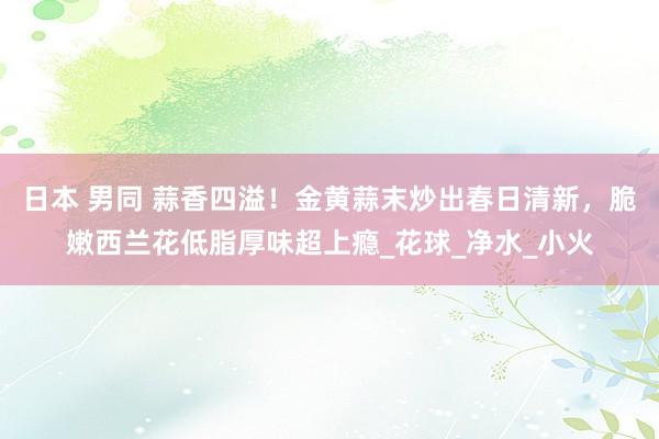 日本 男同 蒜香四溢！金黄蒜末炒出春日清新，脆嫩西兰花低脂厚味超上瘾_花球_净水_小火