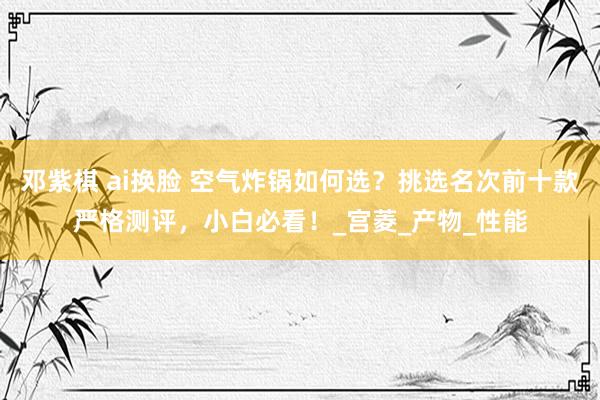 邓紫棋 ai换脸 空气炸锅如何选？挑选名次前十款严格测评，小白必看！_宫菱_产物_性能