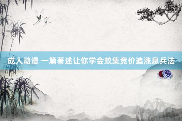 成人动漫 一篇著述让你学会蚁集竞价追涨息兵法