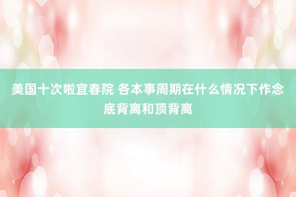 美国十次啦宜春院 各本事周期在什么情况下作念底背离和顶背离