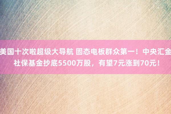 美国十次啦超级大导航 固态电板群众第一！中央汇金 社保基金抄底5500万股，有望7元涨到70元！