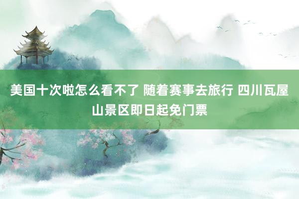 美国十次啦怎么看不了 随着赛事去旅行 四川瓦屋山景区即日起免门票
