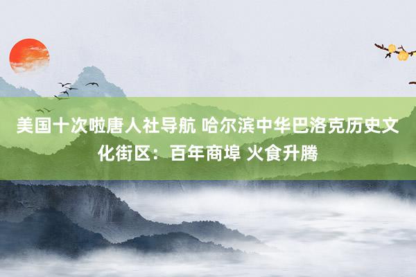 美国十次啦唐人社导航 哈尔滨中华巴洛克历史文化街区：百年商埠 火食升腾