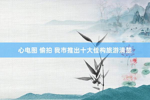 心电图 偷拍 我市推出十大佳构旅游清楚