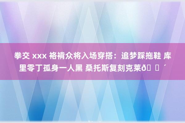 拳交 xxx 袼褙众将入场穿搭：追梦踩拖鞋 库里零丁孤身一人黑 桑托斯复刻克莱🚴