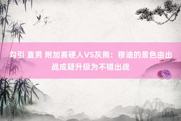 勾引 直男 附加赛硬人VS灰熊：穆迪的景色由出战成疑升级为不错出战