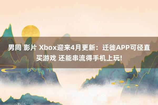 男同 影片 Xbox迎来4月更新：迁徙APP可径直买游戏 还能串流得手机上玩!