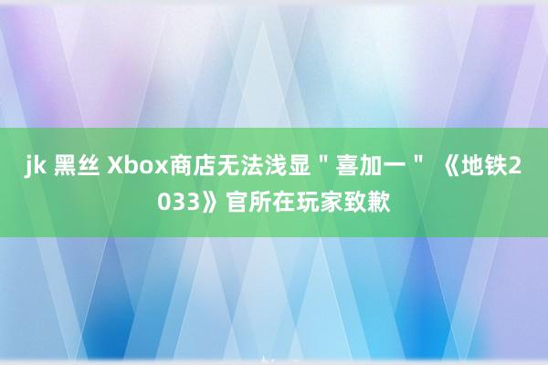 jk 黑丝 Xbox商店无法浅显＂喜加一＂ 《地铁2033》官所在玩家致歉