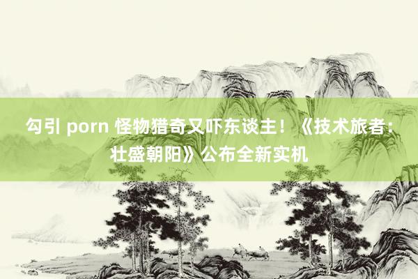 勾引 porn 怪物猎奇又吓东谈主！《技术旅者：壮盛朝阳》公布全新实机