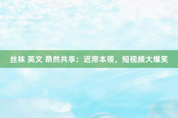 丝袜 英文 昂然共享：迟滞本领，短视频大爆笑