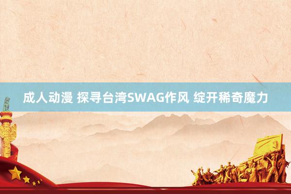 成人动漫 探寻台湾SWAG作风 绽开稀奇魔力