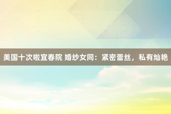 美国十次啦宜春院 婚纱女同：紧密蕾丝，私有灿艳