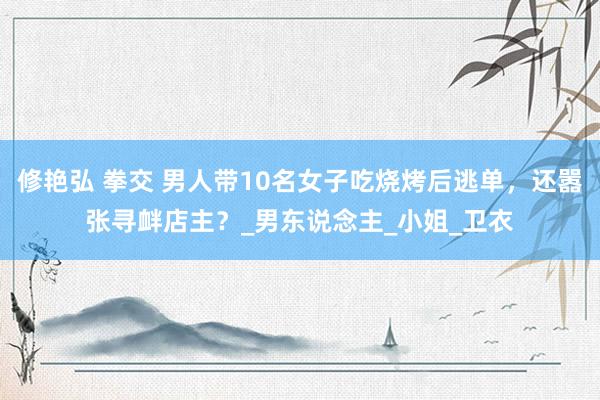 修艳弘 拳交 男人带10名女子吃烧烤后逃单，还嚣张寻衅店主？_男东说念主_小姐_卫衣